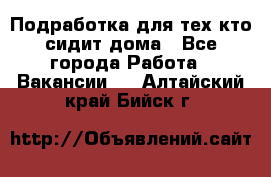 Подработка для тех,кто сидит дома - Все города Работа » Вакансии   . Алтайский край,Бийск г.